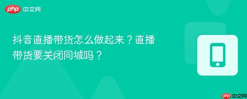抖音直播带货怎么做起来？直播带货要关闭同城吗？