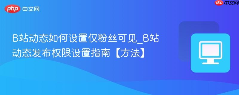 B站动态如何设置仅粉丝可见_B站动态发布权限设置指南【方法】