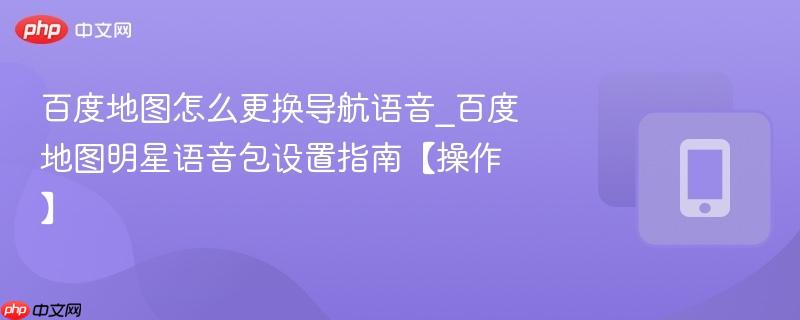 百度地图怎么更换导航语音_百度地图明星语音包设置指南【操作】