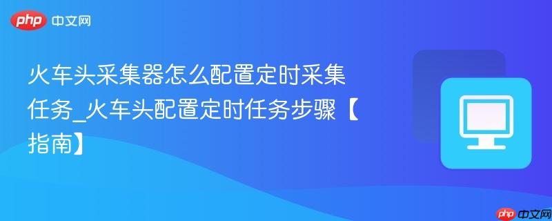 火车头采集器怎么配置定时采集任务_火车头配置定时任务步骤【指南】