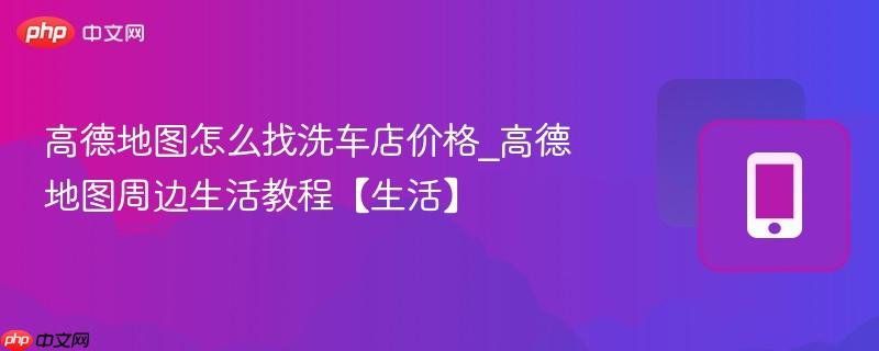 高德地图怎么找洗车店价格_高德地图周边生活教程【生活】