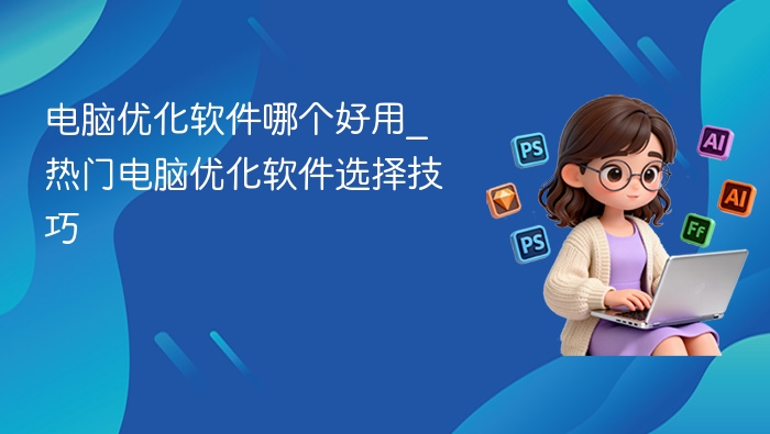 电脑优化软件哪个好用_热门电脑优化软件选择技巧